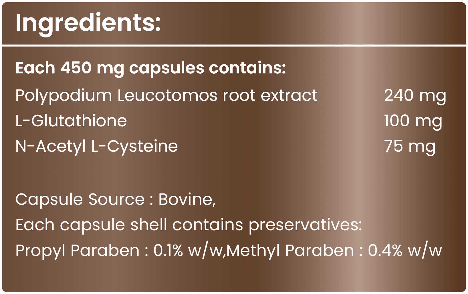 Each 450 mg capsule contains Polypodium Leucotomos root extract 240 mg, L-Glutathione 100 mg, N-Acetyl L-Cysteine 75 mg. Capsule source: bovine. Preservatives: propyl paraben 0.1% w/w and methyl paraben 0.4% w/w.